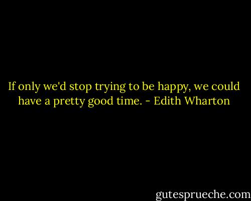 If only we'd stop trying to be happy, we could have a pretty good time. - Edith Wharton