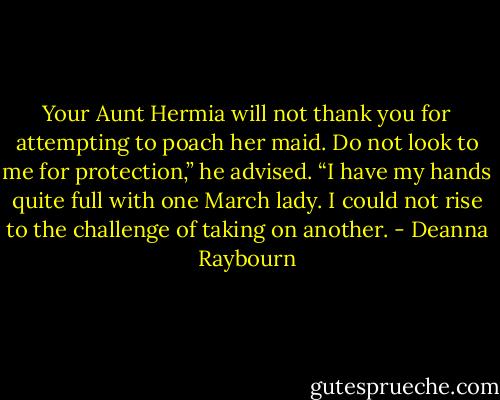 Your Aunt Hermia will not thank you for attempting to poach her maid. Do not look to me for protection,” he advised. “I have my hands quite full with one March lady. I could not rise to the challenge of taking on another. - Deanna Raybourn