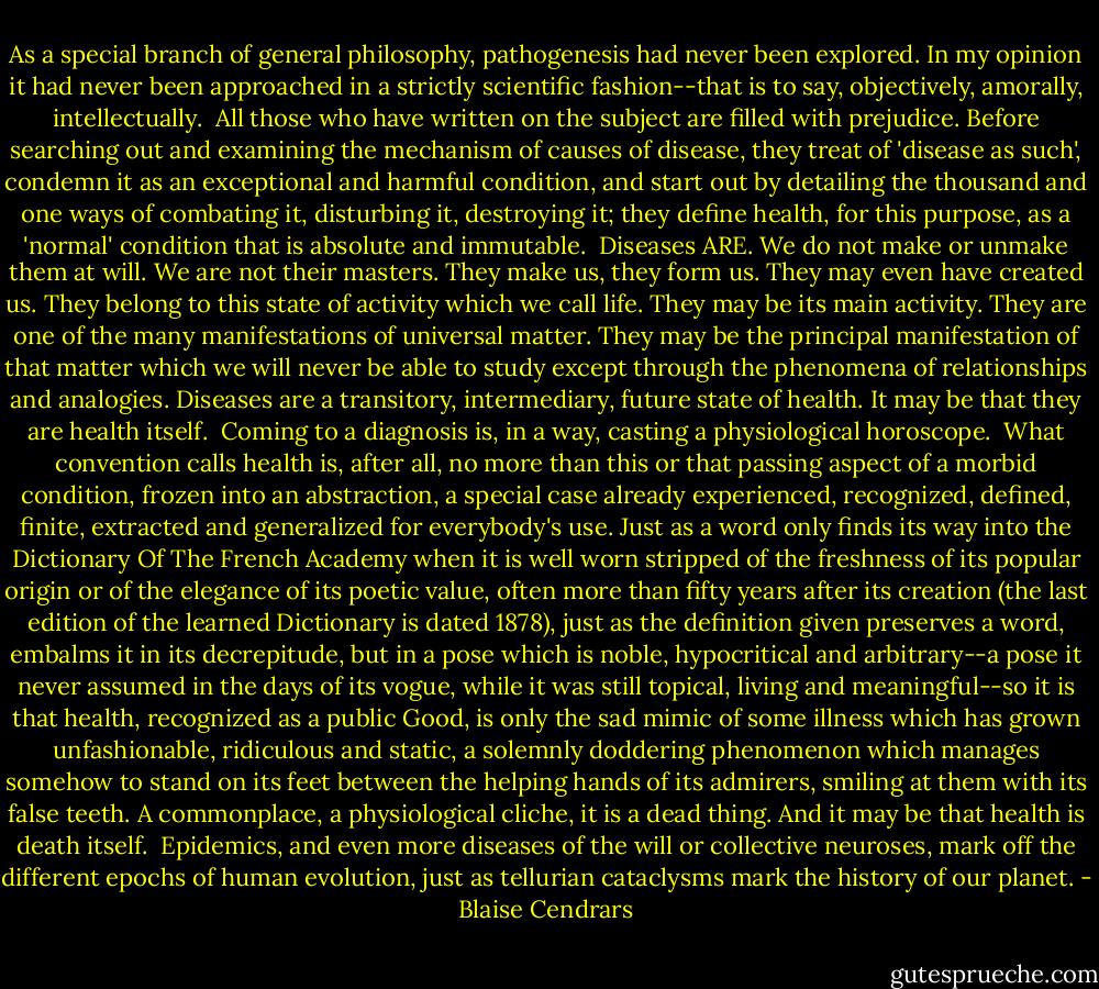 As a special branch of general philosophy, pathogenesis had never been explored. In my opinion it had never been approached in a strictly scientific fashion--that is to say, objectively, amorally, intellectually.<br /><br />All those who have written on the subject are filled with prejudice. Before searching out and examining the mechanism of causes of disease, they treat of 'disease as such', condemn it as an exceptional and harmful condition, and start out by detailing the thousand and one ways of combating it, disturbing it, destroying it; they define health, for this purpose, as a 'normal' condition that is absolute and immutable.<br /><br />Diseases ARE. We do not make or unmake them at will. We are not their masters. They make us, they form us. They may even have created us. They belong to this state of activity which we call life. They may be its main activity. They are one of the many manifestations of universal matter. They may be the principal manifestation of that matter which we will never be able to study except through the phenomena of relationships and analogies. Diseases are a transitory, intermediary, future state of health. It may be that they are health itself.<br /><br />Coming to a diagnosis is, in a way, casting a physiological horoscope.<br /><br />What convention calls health is, after all, no more than this or that passing aspect of a morbid condition, frozen into an abstraction, a special case already experienced, recognized, defined, finite, extracted and generalized for everybody's use. Just as a word only finds its way into the Dictionary Of The French Academy when it is well worn stripped of the freshness of its popular origin or of the elegance of its poetic value, often more than fifty years after its creation (the last edition of the learned Dictionary is dated 1878), just as the definition given preserves a word, embalms it in its decrepitude, but in a pose which is noble, hypocritical and arbitrary--a pose it never assumed in the days of its vogue, while it was still topical, living and meaningful--so it is that health, recognized as a public Good, is only the sad mimic of some illness which has grown unfashionable, ridiculous and static, a solemnly doddering phenomenon which manages somehow to stand on its feet between the helping hands of its admirers, smiling at them with its false teeth. A commonplace, a physiological cliche, it is a dead thing. And it may be that health is death itself.<br /><br />Epidemics, and even more diseases of the will or collective neuroses, mark off the different epochs of human evolution, just as tellurian cataclysms mark the history of our planet. - Blaise Cendrars