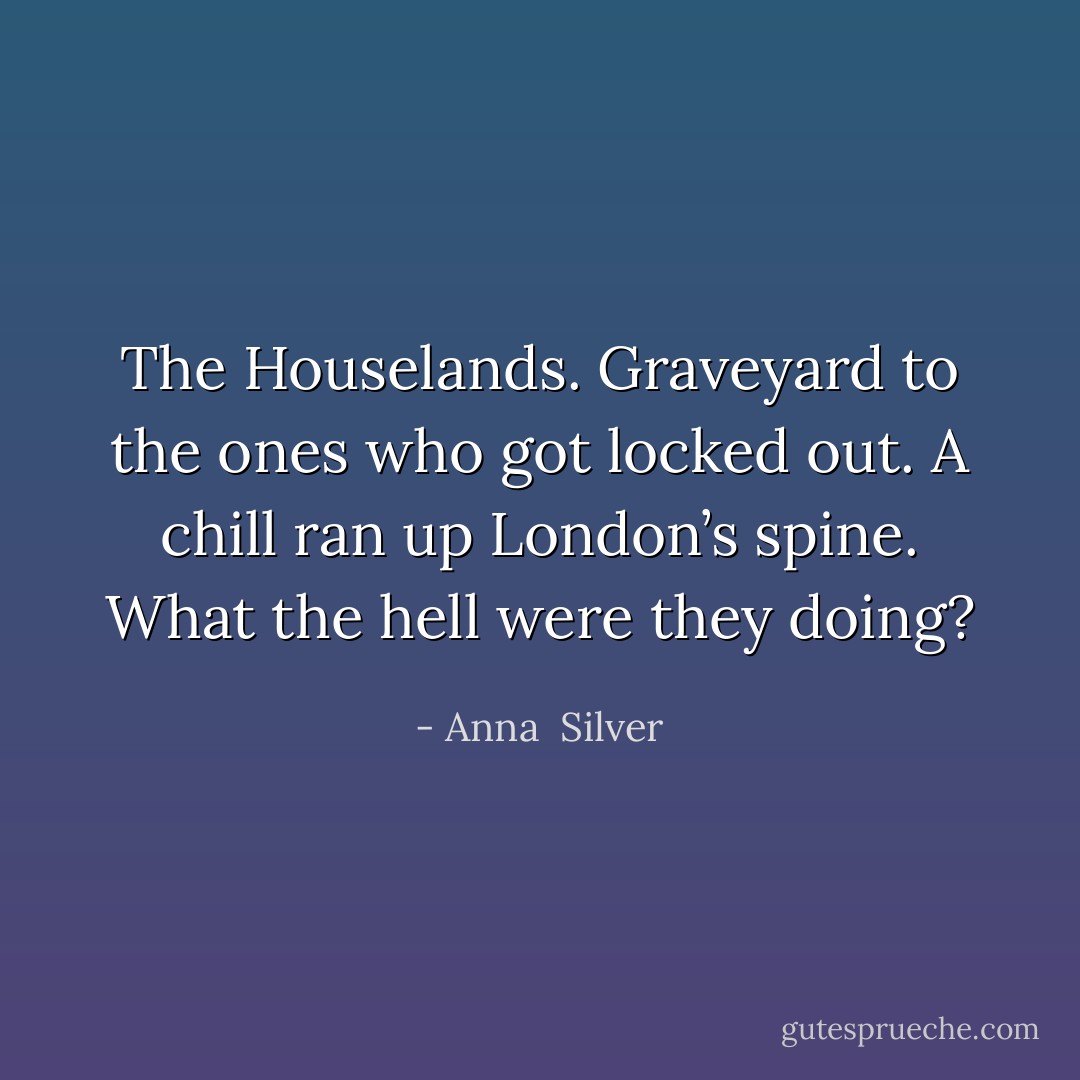 The Houselands. Graveyard to the ones<br />who got locked out. A chill ran up London’s spine. What the hell<br />were they doing? - Anna  Silver