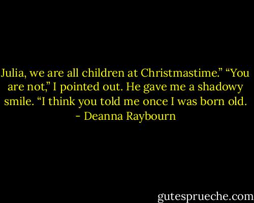 Julia, we are all children at Christmastime.”<br />“You are not,” I pointed out.<br />He gave me a shadowy smile. “I think you told me once I was born old. - Deanna Raybourn