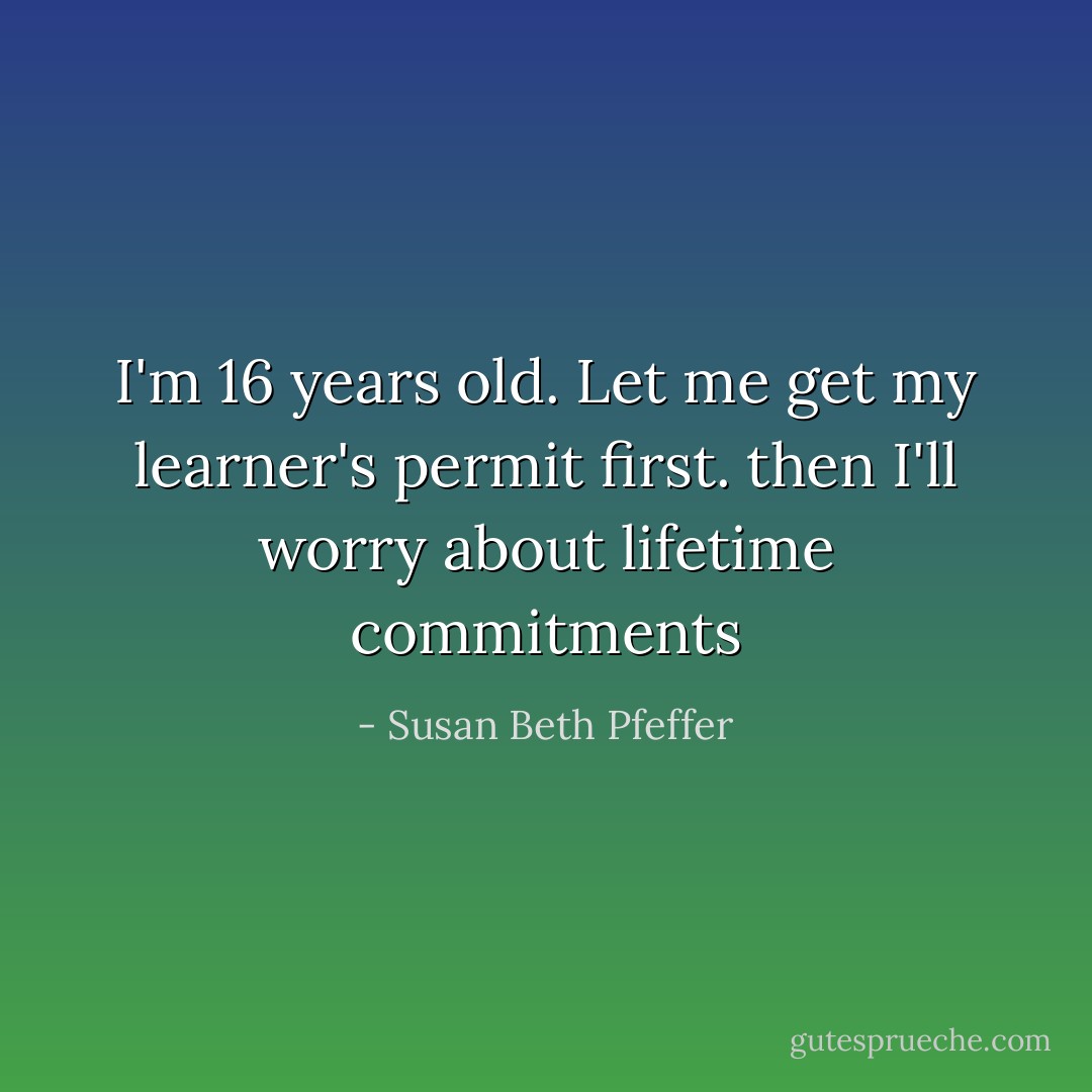 I'm 16 years old. Let me get my learner's permit first. then I'll worry about lifetime commitments - Susan Beth Pfeffer