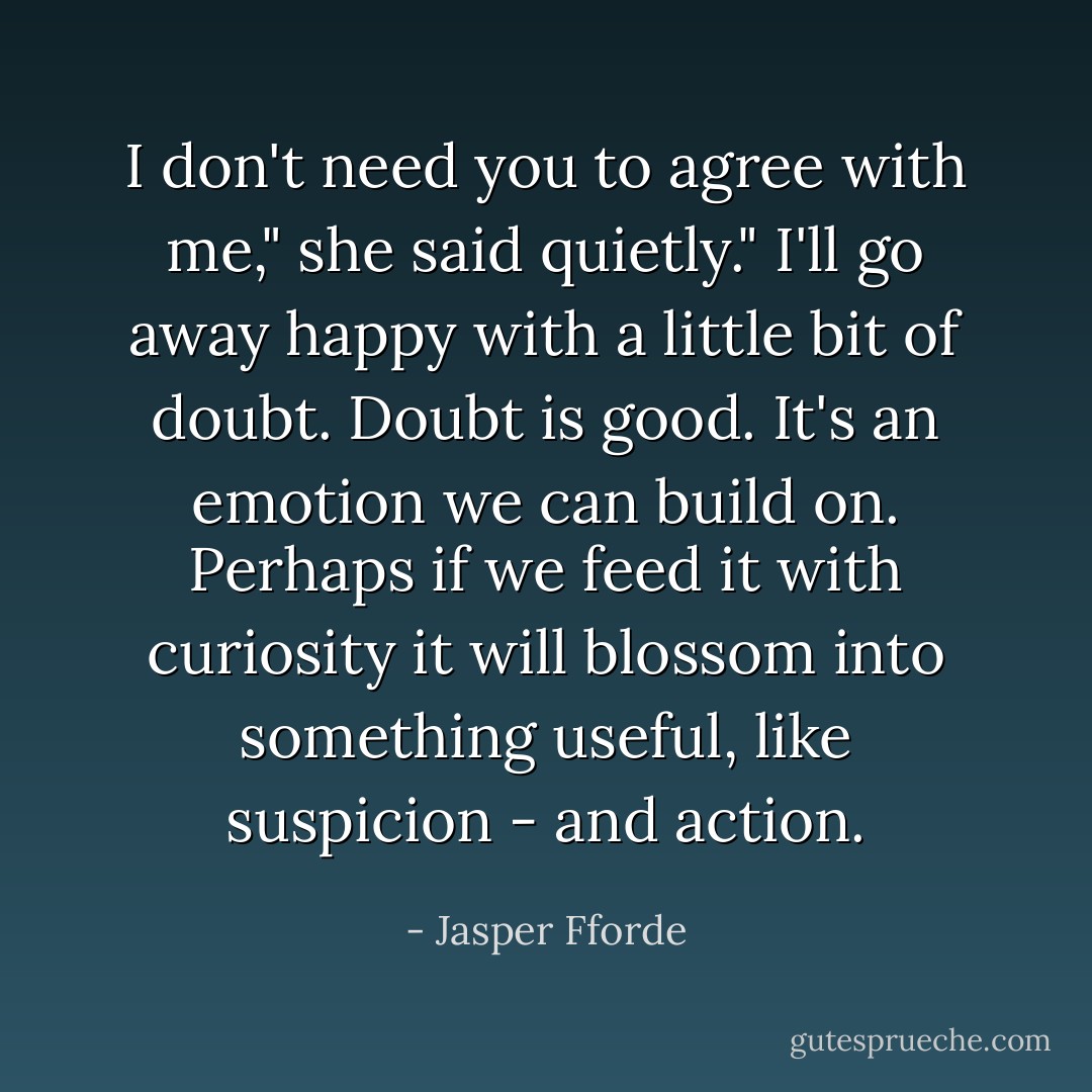 I don't need you to agree with me," she said quietly." I'll go away happy with a little bit of doubt. Doubt is good. It's an emotion we can build on. Perhaps if we feed it with curiosity it will blossom into something useful, like suspicion - and action. - Jasper Fforde