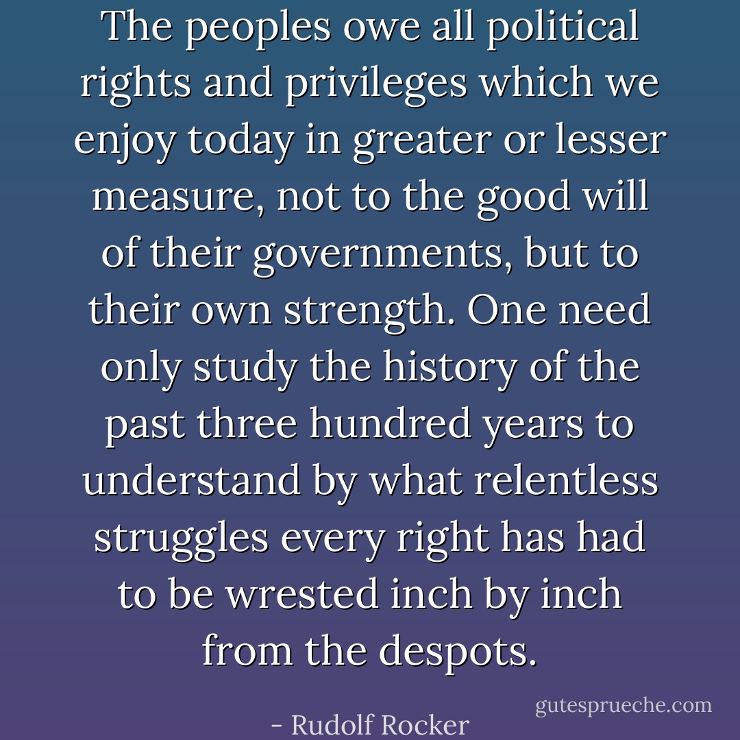 The peoples owe all political rights and privileges which we enjoy today in greater or lesser measure, not to the good will of their governments, but to their own strength. One need only study the history of the past three hundred years to understand by what relentless struggles every right has had to be wrested inch by inch from the despots. - Rudolf Rocker