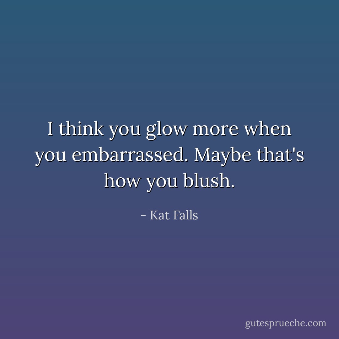I think you glow more when you embarrassed. Maybe that's how you blush. - Kat Falls
