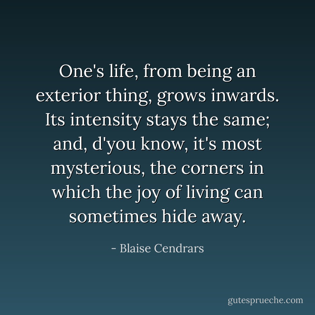 One's life, from being an exterior thing, grows inwards. Its intensity stays the same; and, d'you know, it's most mysterious, the corners in which the joy of living can sometimes hide away. - Blaise Cendrars