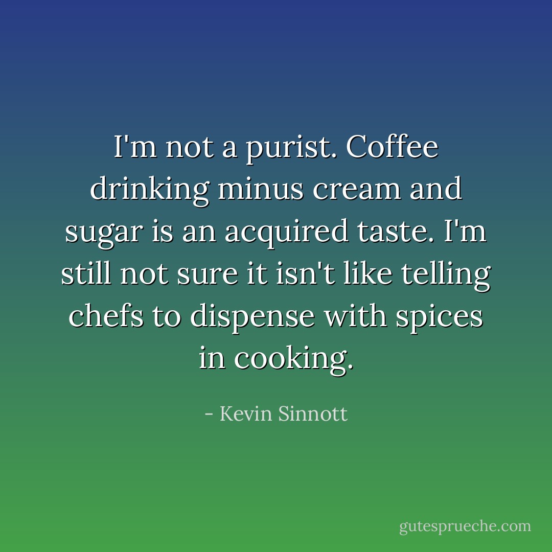I'm not a purist. Coffee drinking minus cream and sugar is an acquired taste. I'm still not sure it isn't like telling chefs to dispense with spices in cooking. - Kevin Sinnott