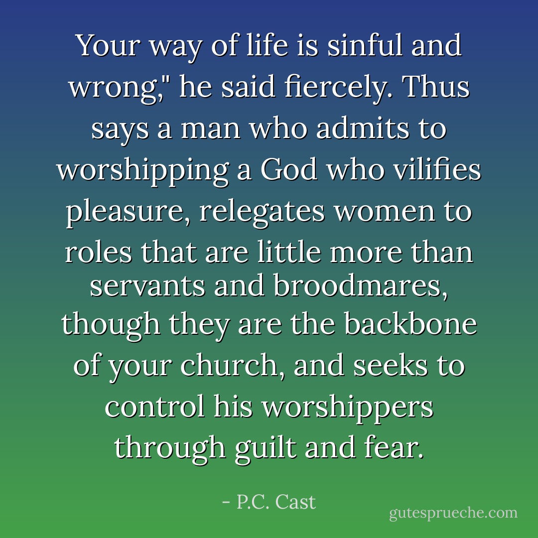 Your way of life is sinful and wrong," he said fiercely.<br />Thus says a man who admits to worshipping a God who vilifies pleasure, relegates women to roles that are little more than servants and broodmares, though they are the backbone of your church, and seeks to control his worshippers through guilt and fear. - P.C. Cast