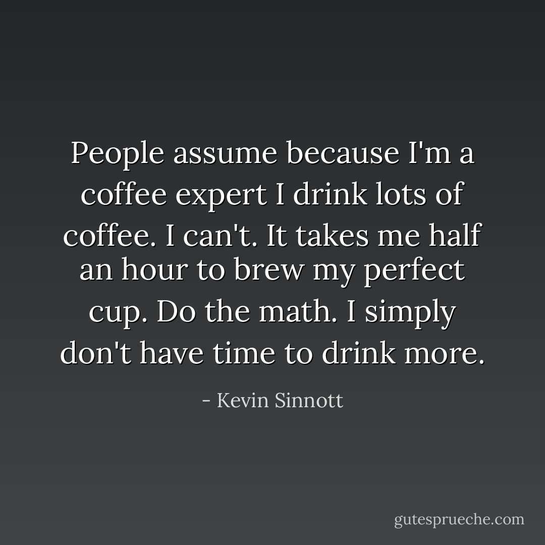 People assume because I'm a coffee expert I drink lots of coffee. I can't. It takes me half an hour to brew my perfect cup. Do the math. I simply don't have time to drink more. - Kevin Sinnott