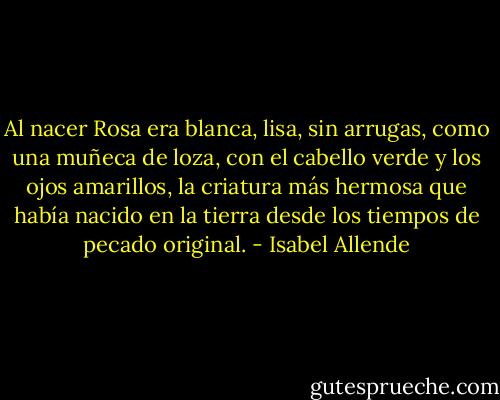 Al nacer Rosa era blanca, lisa, sin arrugas, como una muñeca de loza, con el cabello verde y los ojos amarillos, la criatura más hermosa que había nacido en la tierra desde los tiempos de pecado original. - Isabel Allende