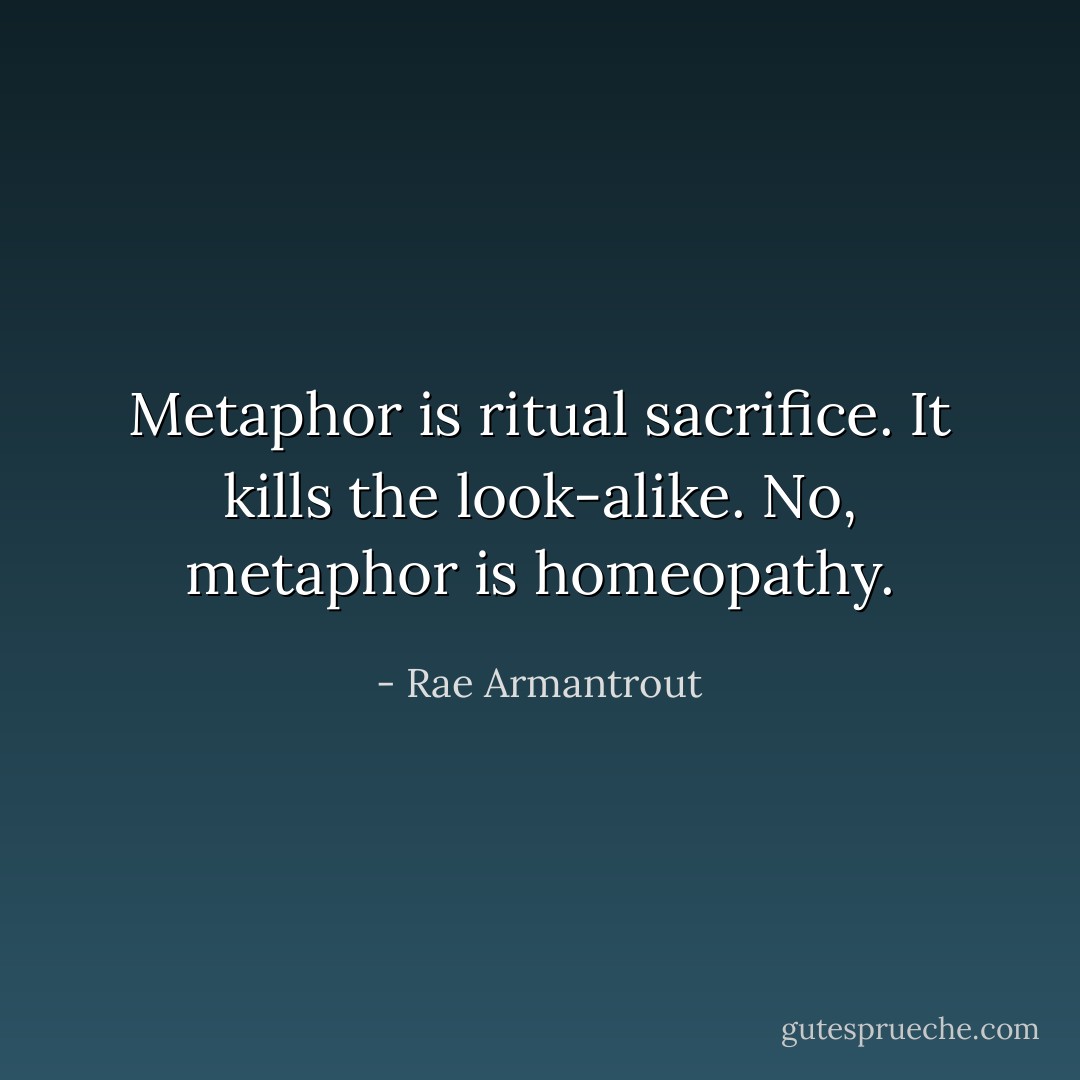 Metaphor is ritual sacrifice. It kills the look-alike. No, metaphor is homeopathy. - Rae Armantrout