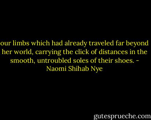 our limbs which had already traveled far beyond her world, carrying the click of distances in the smooth, untroubled soles of their shoes. - Naomi Shihab Nye