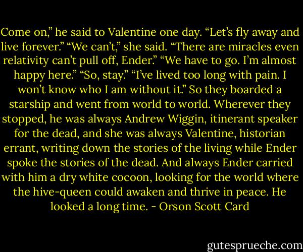 Come on,” he said to Valentine one day. “Let’s fly away and live forever.”<br />“We can’t,” she said. “There are miracles even relativity can’t pull off, Ender.”<br />“We have to go. I’m almost happy here.”<br />“So, stay.”<br />“I’ve lived too long with pain. I won’t know who I am without it.”<br />So they boarded a starship and went from world to world. Wherever they stopped, he was always Andrew Wiggin, itinerant speaker for the dead, and she was always Valentine, historian errant, writing down the stories of the living while Ender spoke the stories of the dead. And always Ender carried with him a dry white cocoon, looking for the world where the hive-queen could awaken and thrive in peace. He looked a long time. - Orson Scott Card