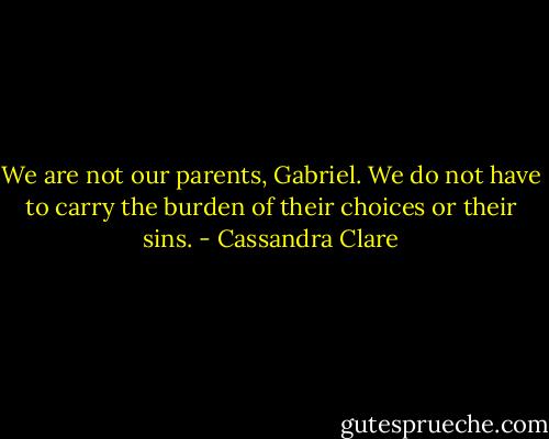 We are not our parents, Gabriel. We do not have to carry the burden of their choices or their sins. - Cassandra Clare