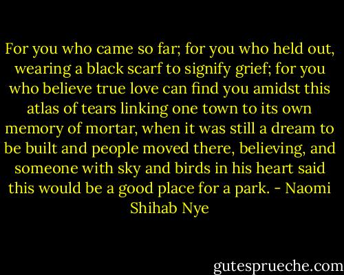 For you who came so far; for you who held out, wearing a black scarf to signify grief; for you who believe true love can find you amidst this atlas of tears linking one town to its own memory of mortar, when it was still a dream to be built and people moved there, believing, and someone with sky and birds in his heart said this would be a good place for a park. - Naomi Shihab Nye