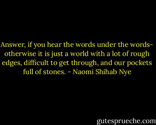 Answer, if you hear the words under the words- otherwise it is just a world with a lot of rough edges, difficult to get through, and our pockets full of stones. - Naomi Shihab Nye