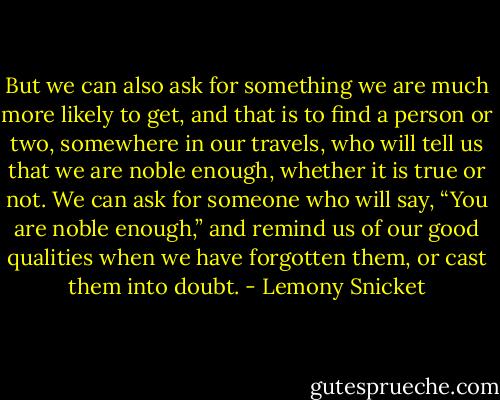 But we can also ask for something we are much more likely to get, and that is to find a person or two, somewhere in our travels, who will tell us that we are noble enough, whether it is true or not. We can ask for someone who will say, “You are noble enough,” and remind us of our good qualities when we have forgotten them, or cast them into doubt. - Lemony Snicket
