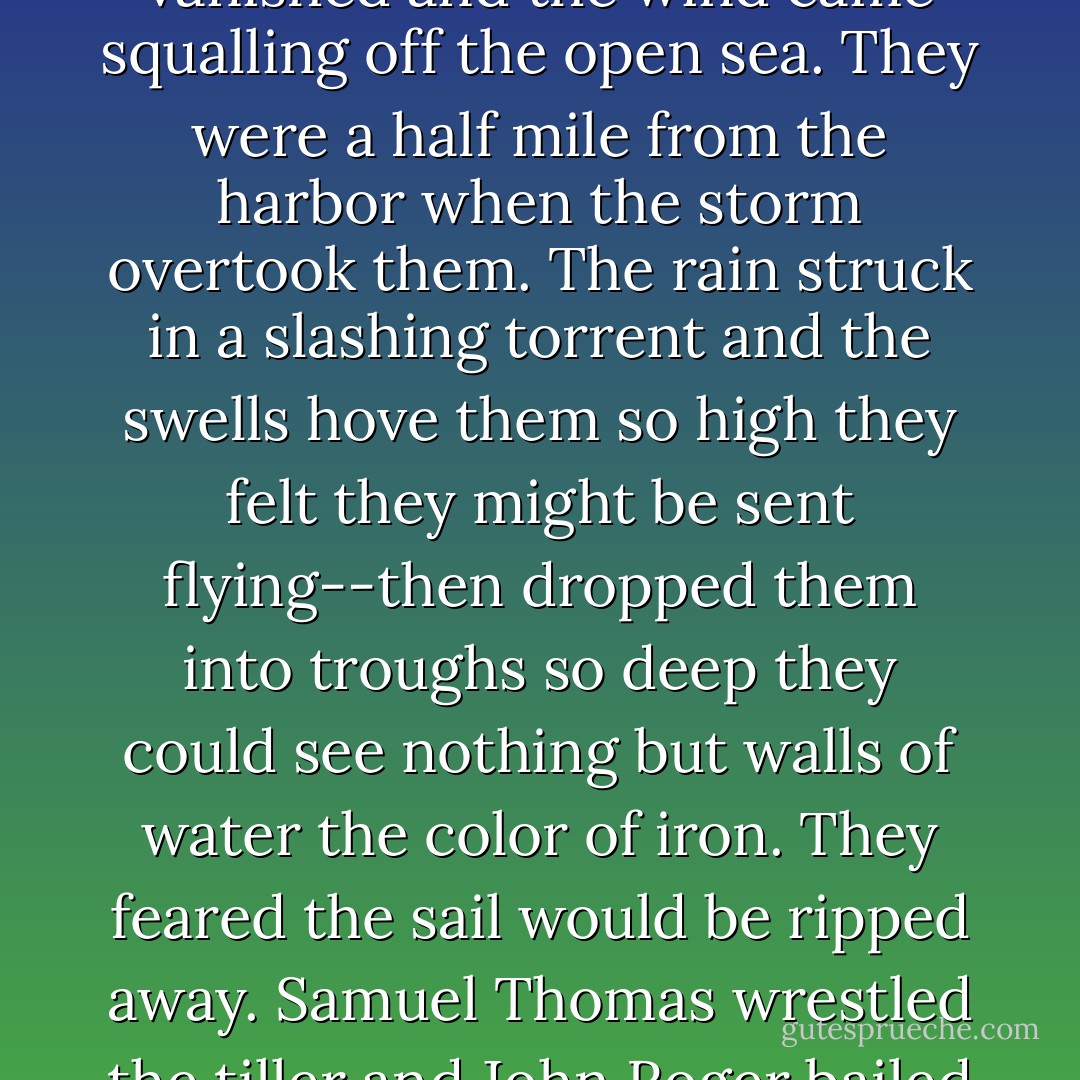 They loved the sea. They taught themselves to sail, to navigate and read the weather. Without their mother's knowledge and long before she thought them old enough to sail outside the harbor, they were piloting their catboat all the way to the Isles of Shoals. They were on the return leg of one such excursion when the fickle weather of early spring took an abrupt turn and the sky darkened and the sun vanished and the wind came squalling off the open sea. They were a half mile from the harbor when the storm overtook them. The rain struck in a slashing torrent and the swells hove them so high they felt they might be sent flying--then dropped them into troughs so deep they could see nothing but walls of water the color of iron. They feared the sail would be ripped away. Samuel Thomas wrestled the tiller and John Roger bailed in a frenzy and both were wide-eyed with euphoric terror as time and again they were nearly capsized before at last making the harbor. When they got home and Mary Margaret saw their sodden state she scolded them for dunces and wondered aloud how they could do so well in their schooling when they didn't have sense enough to get out of the rain. - James Carlos Blake