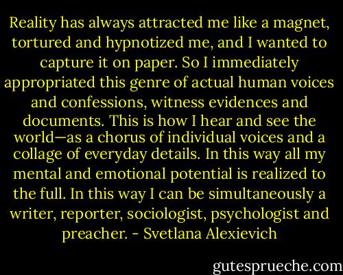 Reality has always attracted me like a magnet, tortured and hypnotized me, and I wanted to capture it on paper. So I immediately appropriated this genre of actual human voices and confessions, witness evidences and documents. This is how I hear and see the world—as a chorus of individual voices and a collage of everyday details. In this way all my mental and emotional potential is realized to the full. In this way I can be simultaneously a writer, reporter, sociologist, psychologist and preacher. - Svetlana Alexievich