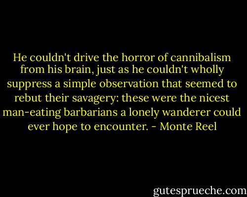 He couldn't drive the horror of cannibalism from his brain, just as he couldn't wholly suppress a simple observation that seemed to rebut their savagery: these were the nicest man-eating barbarians a lonely wanderer could ever hope to encounter. - Monte Reel