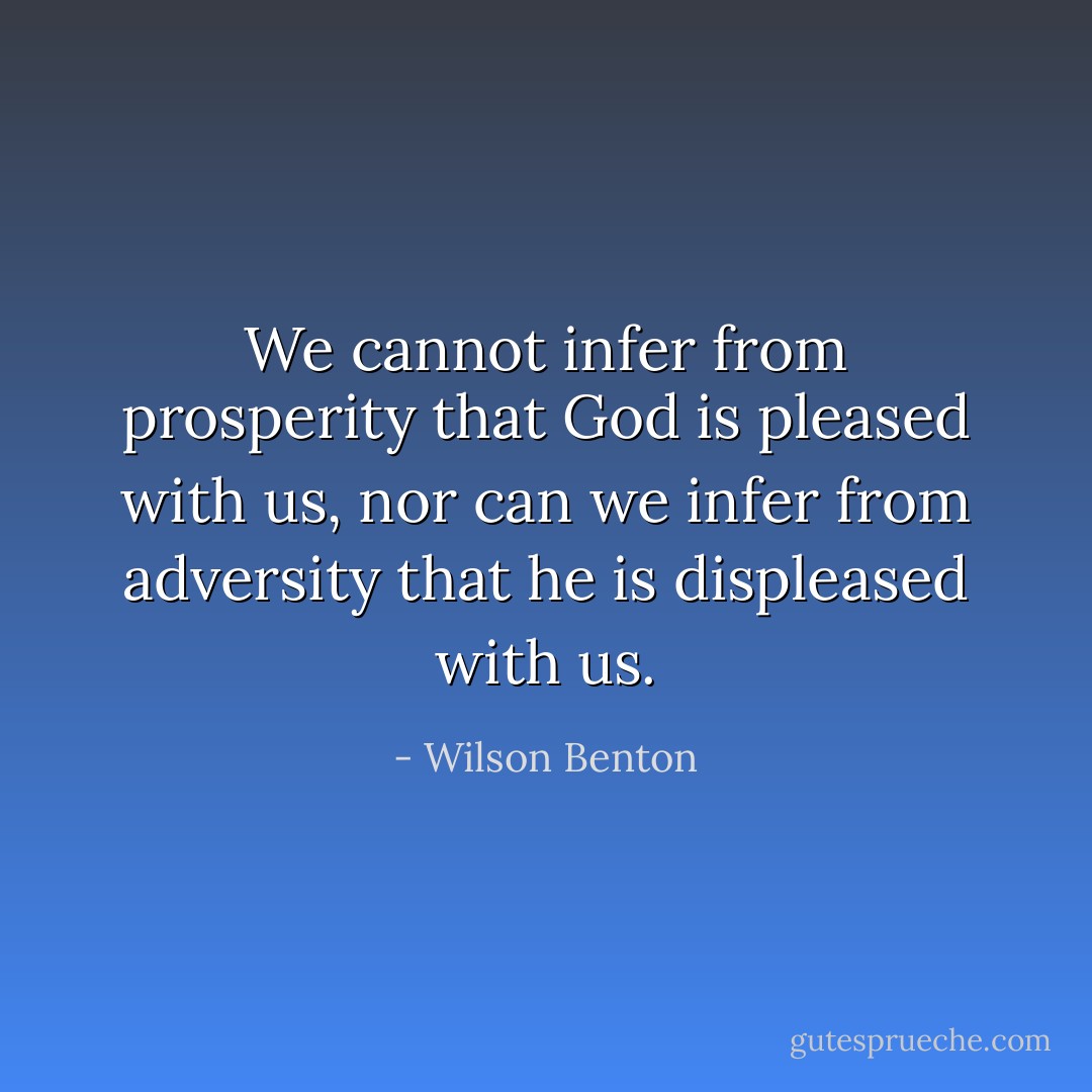 We cannot infer from prosperity that God is pleased with us, nor can we infer from adversity that he is displeased with us. - Wilson Benton