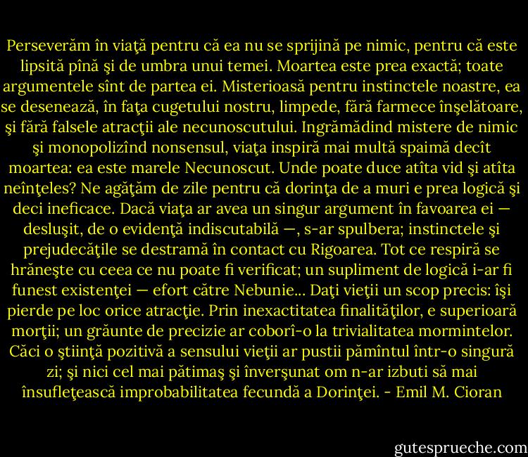 Perseverăm în viaţă pentru că ea nu se sprijină pe nimic, pentru că este lipsită pînă şi de umbra unui temei. Moartea este prea exactă; toate argumentele sînt de partea ei. Misterioasă pentru instinctele noastre, ea se desenează, în faţa cugetului nostru, limpede, fără farmece înşelătoare, şi fără falsele atracţii ale necunoscutului. Ingrămădind mistere de nimic şi monopolizînd nonsensul, viaţa inspiră mai multă spaimă decît moartea: ea este marele Necunoscut. Unde poate duce atîta vid şi atîta neînţeles? Ne agăţăm de zile pentru că dorinţa de a muri e prea logică şi deci ineficace. Dacă viaţa ar avea un singur argument în favoarea ei — desluşit, de o evidenţă indiscutabilă —, s-ar spulbera; instinctele şi prejudecăţile se destramă în contact cu Rigoarea. Tot ce respiră se hrăneşte cu ceea ce nu poate fi verificat; un supliment de logică i-ar fi funest existenţei — efort către Nebunie... Daţi vieţii un scop precis: îşi pierde pe loc orice atracţie. Prin inexactitatea finalităţilor, e superioară morţii; un grăunte de precizie ar coborî-o la trivialitatea mormintelor. Căci o ştiinţă pozitivă a sensului vieţii ar pustii pămîntul într-o singură zi; şi nici cel mai pătimaş şi înverşunat om n-ar izbuti să mai însufleţească improbabilitatea fecundă a Dorinţei. - Emil M. Cioran