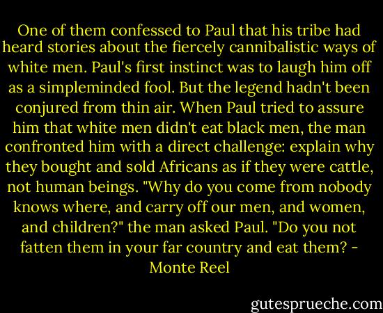 One of them confessed to Paul that his tribe had heard stories about the fiercely cannibalistic ways of white men. Paul's first instinct was to laugh him off as a simpleminded fool. But the legend hadn't been conjured from thin air. When Paul tried to assure him that white men didn't eat black men, the man confronted him with a direct challenge: explain why they bought and sold Africans as if they were cattle, not human beings.<br />"Why do you come from nobody knows where, and carry off our men, and women, and children?" the man asked Paul. "Do you not fatten them in your far country and eat them? - Monte Reel