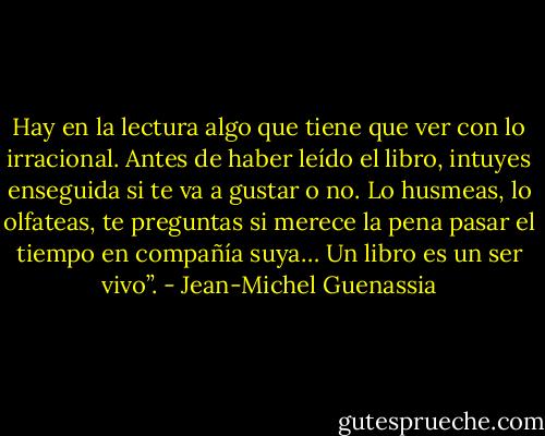 Hay en la lectura algo que tiene que ver con lo irracional. Antes de haber leído el libro, intuyes enseguida si te va a gustar o no. Lo husmeas, lo olfateas, te preguntas si merece la pena pasar el tiempo en compañía suya… Un libro es un ser vivo”. - Jean-Michel Guenassia