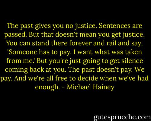 The past gives you no justice. Sentences are passed. But that doesn't mean you get justice. You can stand there forever and rail and say, 'Someone has to pay. I want what was taken from me.' But you're just going to get silence coming back at you. The past doesn't pay. We pay. And we're all free to decide when we've had enough. - Michael Hainey