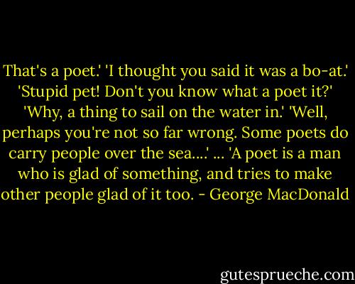 That's a poet.'<br />'I thought you said it was a bo-at.'<br />'Stupid pet! Don't you know what a poet it?'<br />'Why, a thing to sail on the water in.'<br />'Well, perhaps you're not so far wrong. Some poets do carry people over the sea....'<br />...<br />'A poet is a man who is glad of something, and tries to make other people glad of it too. - George MacDonald