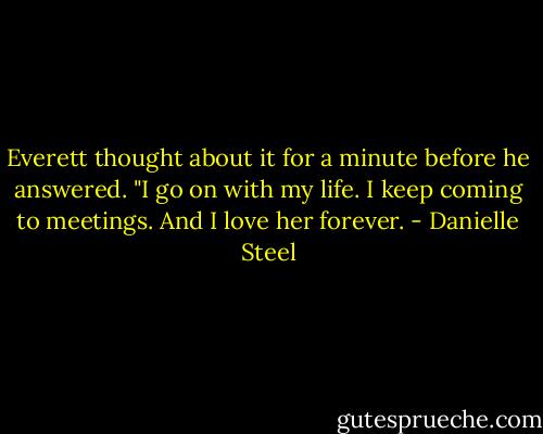 Everett thought about it for a minute before he answered. "I go on with my life. I keep coming to meetings. And I love her forever. - Danielle Steel