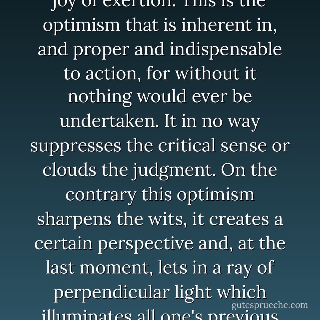 For action, whatever its immediate purpose, also implies relief at doing something, anything, and the joy of exertion. This is the optimism that is inherent in, and proper and indispensable to action, for without it nothing would ever be undertaken. It in no way suppresses the critical sense or clouds the judgment. On the contrary this optimism sharpens the wits, it creates a certain perspective and, at the last moment, lets in a ray of perpendicular light which illuminates all one's previous calculations, cuts and shuffles them and deals you the card of success, the winning number. - Blaise Cendrars
