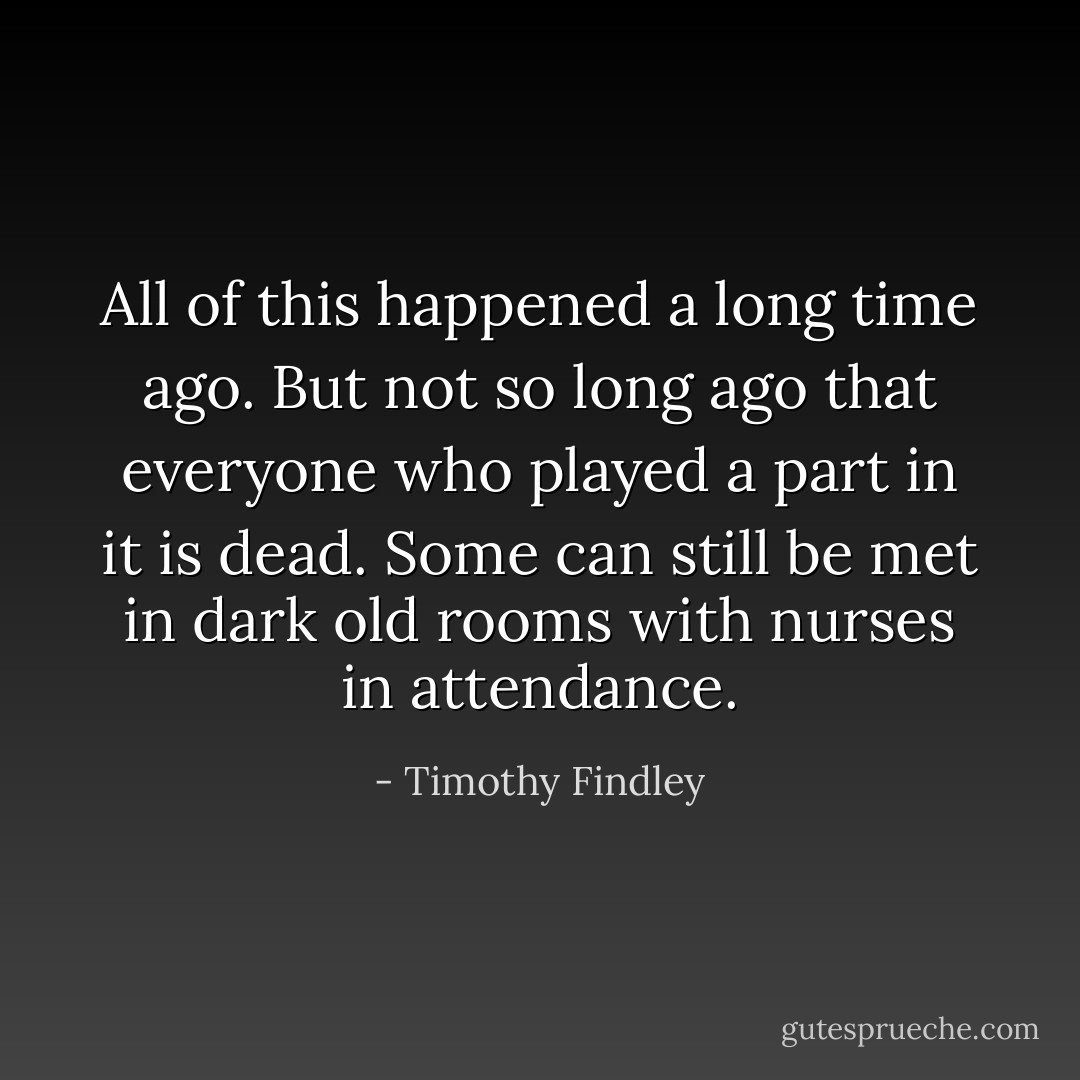 All of this happened a long time ago. But not so long ago that everyone who played a part in it is dead. Some can still be met in dark old rooms with nurses in attendance. - Timothy Findley