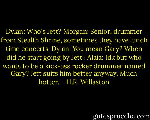 Dylan: Who's Jett?<br />Morgan: Senior, drummer from Stealth Shrine, sometimes they have lunch time concerts.<br />Dylan: You mean Gary? When did he start going by Jett?<br />Alaia: Idk but who wants to be a kick-ass rocker drummer named Gary? Jett suits him better anyway. Much hotter. - H.R. Willaston