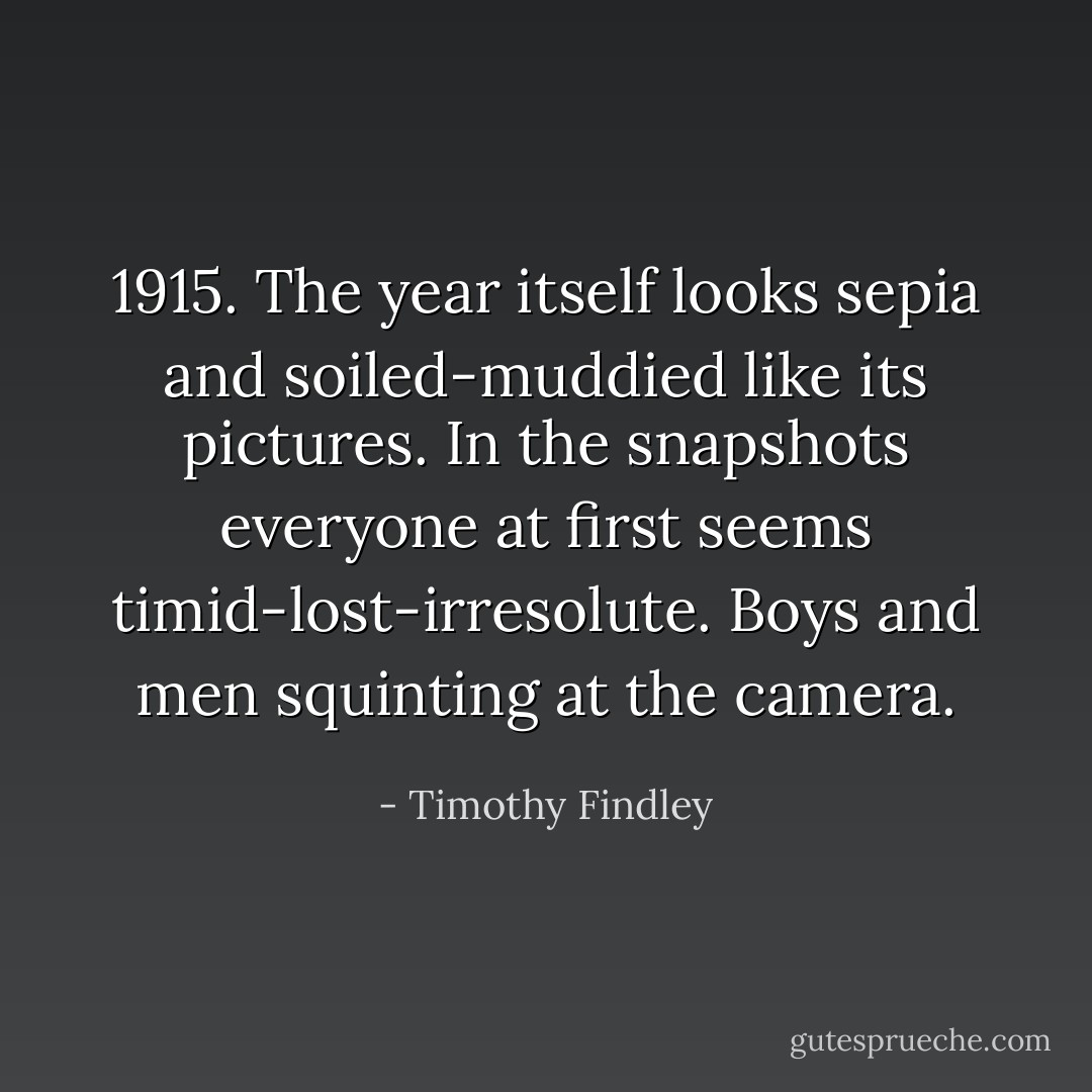 1915. The year itself looks sepia and soiled-muddied like its pictures. In the snapshots everyone at first seems timid-lost-irresolute. Boys and men squinting at the camera. - Timothy Findley