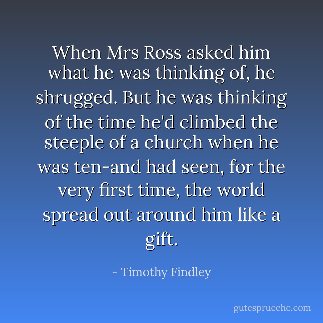 When Mrs Ross asked him what he was thinking of, he shrugged. But he was thinking of the time he'd climbed the steeple of a church when he was ten-and had seen, for the very first time, the world spread out around him like a gift. - Timothy Findley