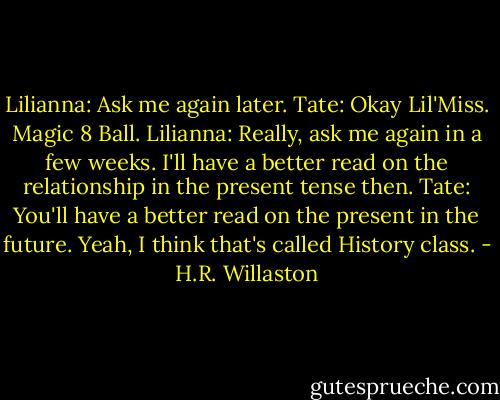 Lilianna: Ask me again later.<br />Tate: Okay Lil'Miss. Magic 8 Ball.<br />Lilianna: Really, ask me again in a few weeks. I'll have a better read on the relationship in the present tense then.<br />Tate: You'll have a better read on the present in the future. Yeah, I think that's called History class. - H.R. Willaston
