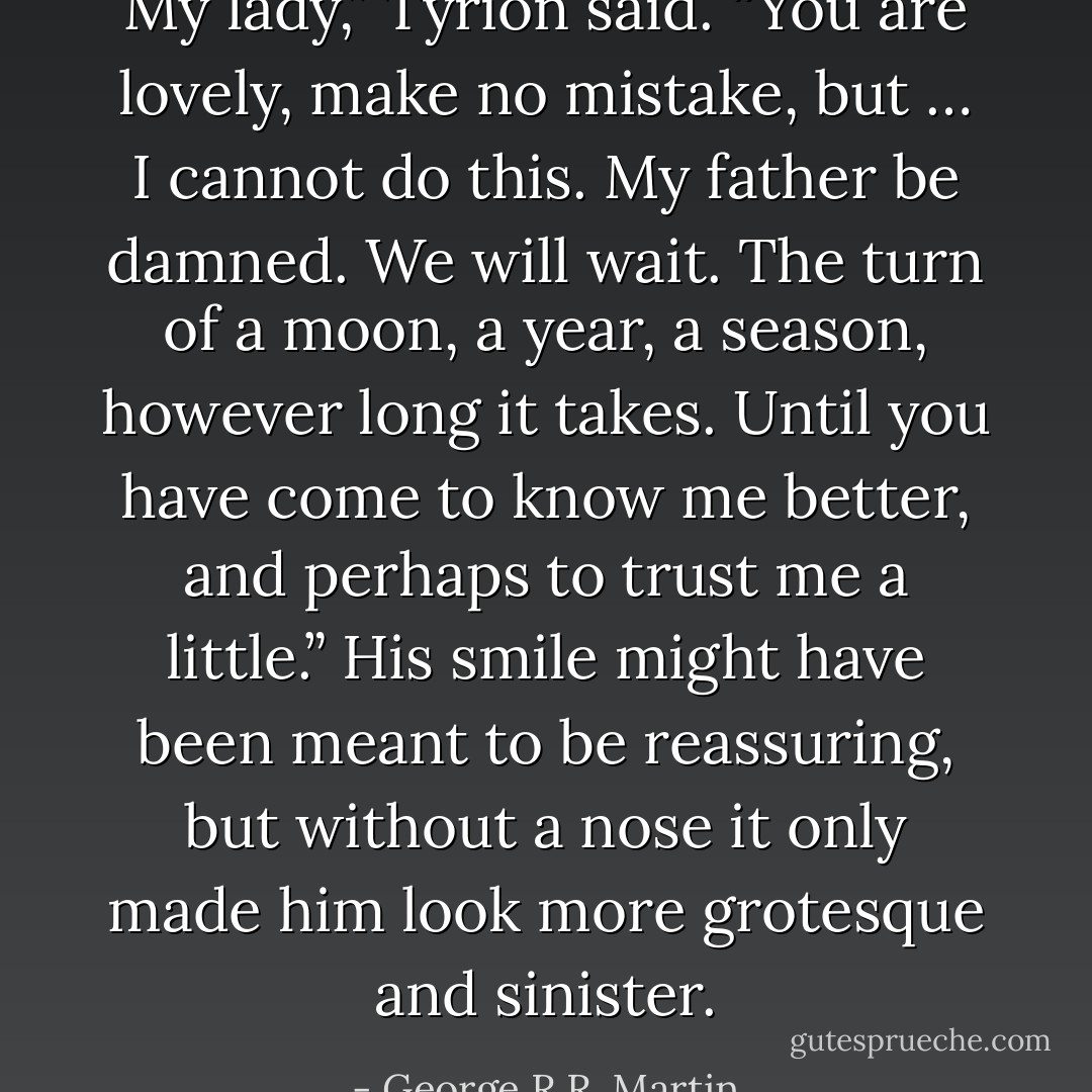 My lady,” Tyrion said. “You are lovely, make no mistake, but … I cannot do this. My father be damned. We will wait. The turn of a moon, a year, a season, however long it takes. Until you have come to know me better, and perhaps to trust me a little.” His smile might have been meant to be reassuring, but without a nose it only made him look more grotesque and sinister. - George R.R. Martin