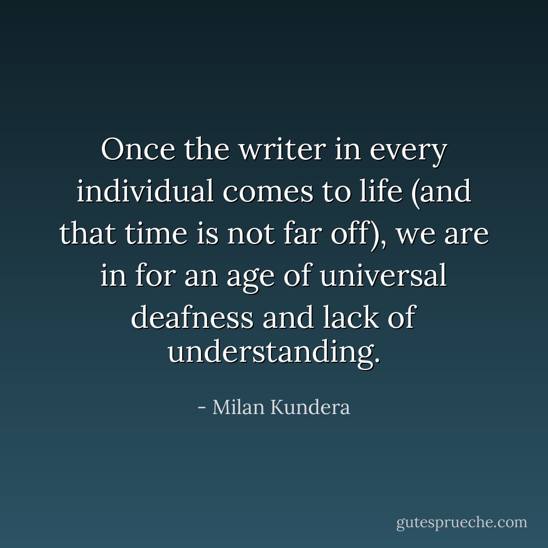 Once the writer in every individual comes to life (and that time is not far off), we are in for an age of universal deafness and lack of understanding. - Milan Kundera