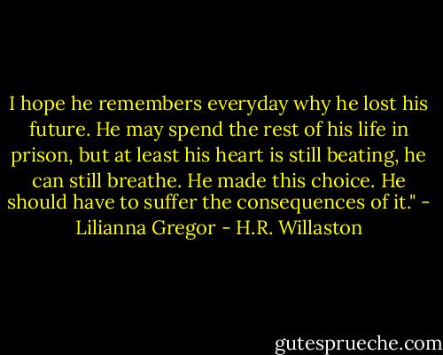 I hope he remembers everyday why he lost his future. He may spend the rest of his life in prison, but at least his heart is still beating, he can still breathe. He made this choice. He should have to suffer the consequences of it." - Lilianna Gregor - H.R. Willaston