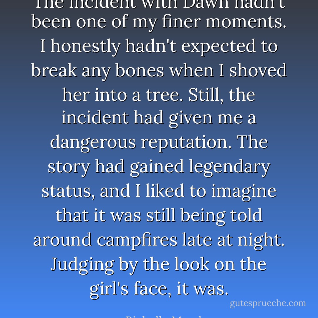 The incident with Dawn hadn't been one of my finer moments. I honestly hadn't expected to break any bones when I shoved her into a tree. Still, the incident had given me a dangerous reputation. The story had gained legendary status, and I liked to imagine that it was still being told around campfires late at night. Judging by the look on the girl's face, it was. - Richelle Mead