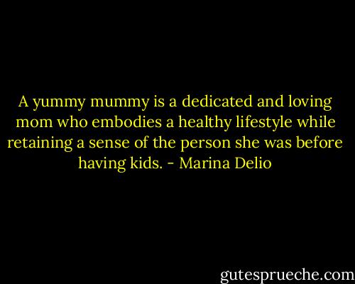 A yummy mummy is a dedicated and loving mom who embodies a healthy lifestyle while retaining a sense of the person she was before having kids. - Marina Delio