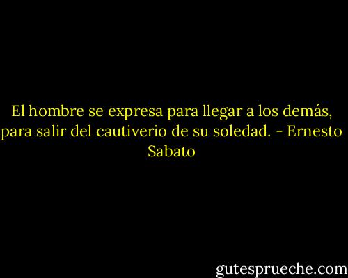 El hombre se expresa para llegar a los demás, para salir del cautiverio de su soledad. - Ernesto Sabato