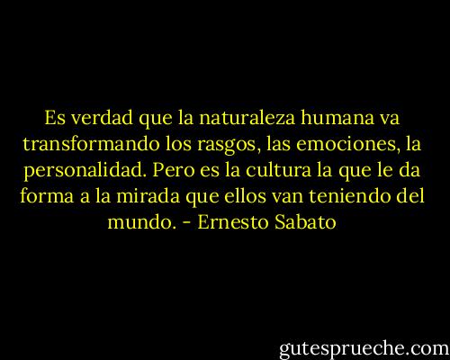 Es verdad que la naturaleza humana va transformando los rasgos, las emociones, la personalidad. Pero es la cultura la que le da forma a la mirada que ellos van teniendo del mundo. - Ernesto Sabato