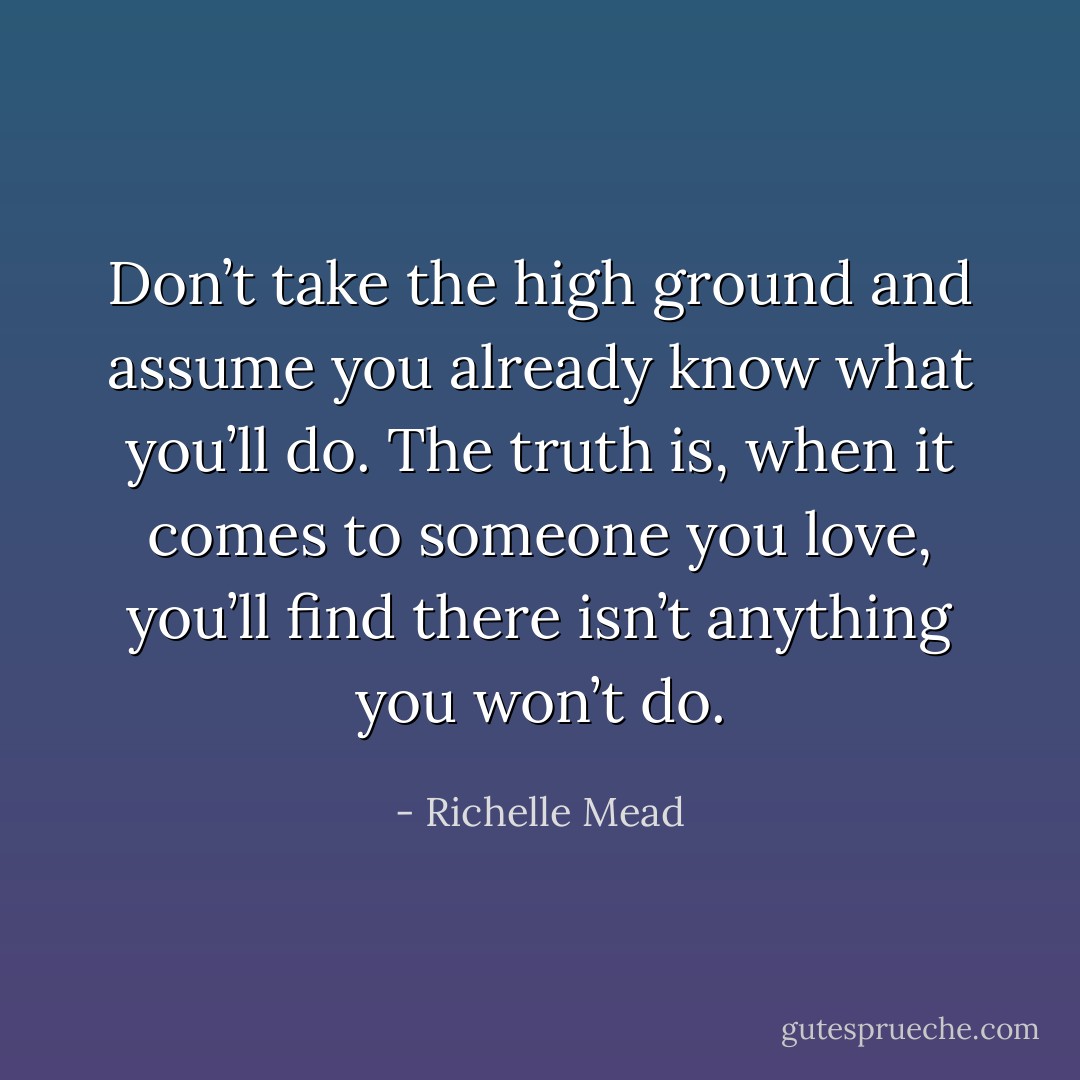 Don’t take the high ground and assume you already know what you’ll do. The truth is, when it comes to someone you love, you’ll find there isn’t anything you won’t do. - Richelle Mead