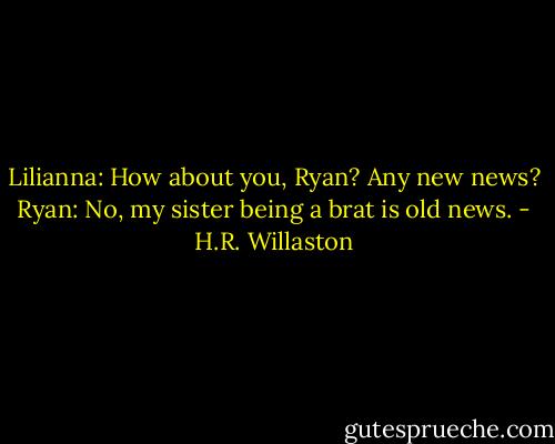 Lilianna: How about you, Ryan? Any new news?<br />Ryan: No, my sister being a brat is old news. - H.R. Willaston