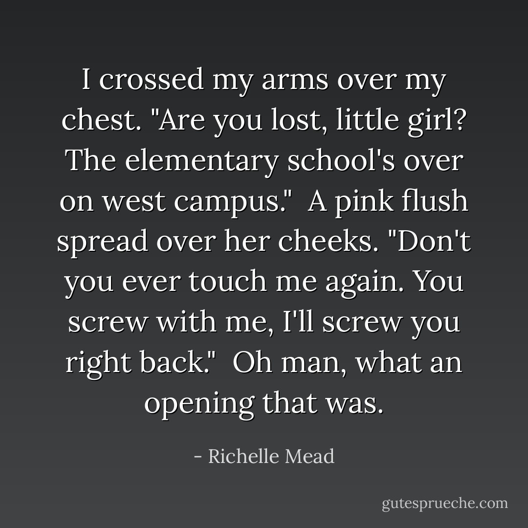 I crossed my arms over my chest. "Are you lost, little girl? The elementary school's over on west campus."<br /><br />A pink flush spread over her cheeks. "Don't you ever touch me again. You screw with me, I'll screw you right back."<br /><br />Oh man, what an opening that was. - Richelle Mead