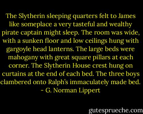 The Slytherin sleeping quarters felt to James like someplace a very tasteful and wealthy pirate captain might sleep. The room was wide, with a sunken floor and low ceilings hung with gargoyle head lanterns. The large beds were mahogany with great square pillars at each corner. The Slytherin House crest hung on curtains at the end of each bed. The three boys clambered onto Ralph’s immaculately made bed. - G. Norman Lippert