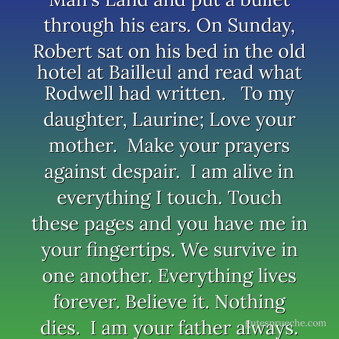 Rodwell wandered into No Man's Land and put a bullet through his ears. On Sunday, Robert sat on his bed in the old hotel at Bailleul and read what Rodwell had written. <br /><br />To my daughter, Laurine;<br />Love your mother. <br />Make your prayers against despair. <br />I am alive in everything I touch. Touch these pages and you have me in your fingertips. We survive in one another. Everything lives forever. Believe it. Nothing dies. <br />I am your father always. - Timothy Findley