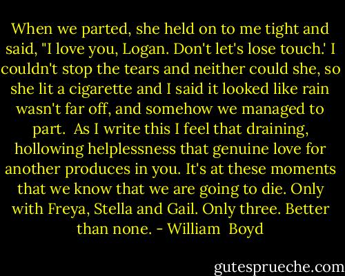 When we parted, she held on to me tight and said, "I love you, Logan. Don't let's lose touch.' I couldn't stop the tears and neither could she, so she lit a cigarette and I said it looked like rain wasn't far off, and somehow we managed to part.<br /><br />As I write this I feel that draining, hollowing helplessness that genuine love for another produces in you. It's at these moments that we know that we are going to die. Only with Freya, Stella and Gail. Only three. Better than none. - William  Boyd